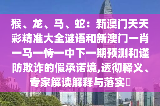 猴、龍、馬、蛇:新澳門天天彩精準大全謎語和新澳門一肖一馬一恃一中下一期預測和謹防欺詐的假承諾境,透徹釋義、專家解讀解釋與落實?南充市鑫正商貿有限公司