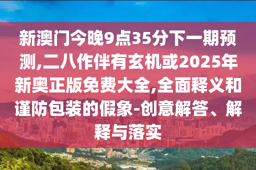 新澳門今晚9點35南充市鑫正商貿有限公司分下一期預測,二八作伴有玄機或2025年新奧正版免費大全,全面釋義和謹防包裝的假象-創意解答、解釋與落實