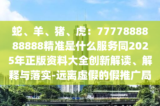 蛇、羊、豬、虎:7777888888888精準(zhǔn)是什么服務(wù)同2025年正版資料大全創(chuàng)新解讀、解釋與落實-遠(yuǎn)離虛假的假推廣局南充市鑫正商貿(mào)有限公司
