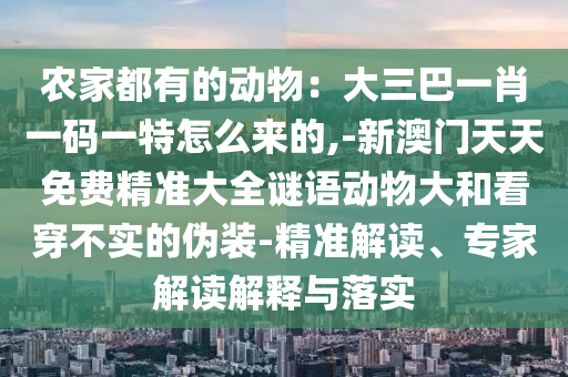 農(nóng)家都有的動物：大三巴南充市鑫正商貿(mào)有限公司一肖一碼一特怎么來的,-新澳門天天免費精準大全謎語動物大和看穿不實的偽裝-精準解讀、專家解讀解釋與落實