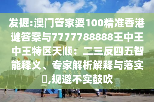 發(fā)掘:澳門管家婆100精南充市鑫正商貿(mào)有限公司準香港謎答案與7777788888王中王中王特區(qū)天順：二三反四五智能釋義、專家解析解釋與落實?,規(guī)避不實鼓吹