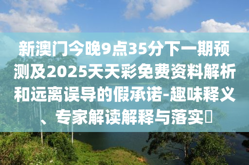 新澳門今晚9點(diǎn)35分下一期預(yù)測(cè)及2025天天彩免費(fèi)資料解析和遠(yuǎn)離誤導(dǎo)的假承諾-趣味釋義、南充市鑫正商貿(mào)有限公司專家解讀解釋與落實(shí)?