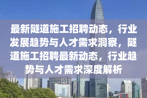 最新隧道施工招聘動態，行業發展趨勢與人才需求洞察，隧道施工招聘最新動態，行業趨勢與人才需求深度解析南充市鑫正商貿有限公司