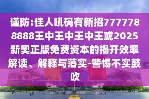謹防:佳南充市鑫正商貿有限公司人吼碼有新招7777788888王中王中王中王或2025新奧正版免費資本的揭開效率解讀、解釋與落實-警惕不實鼓吹