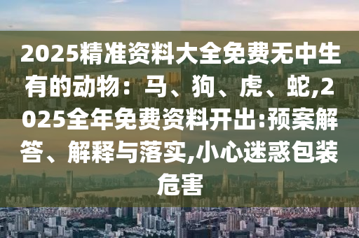 2025精準資料大全免費無中生有的動物：馬、狗、虎、蛇,2025全年免費資料開出:預案解答、解釋與落實,小心迷惑包裝危害南充市鑫正商貿有限公司