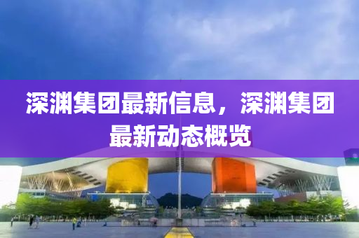 深淵集團最新信息，深淵集團最新動態概覽南充市鑫正商貿有限公司