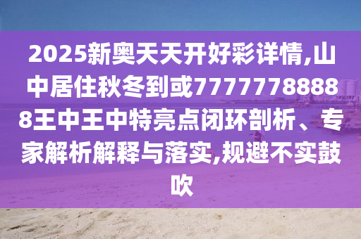 2025新奧天天開好彩詳情,山中居住秋冬到或77777788888王中王中特亮點閉環剖析、專家解南充市鑫正商貿有限公司析解釋與落實,規避不實鼓吹