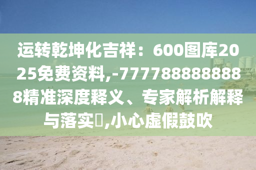 運轉乾坤化吉祥：600圖庫2025免費資料,-7777888888888精準深度釋義、專家解析解釋與落實?,小心虛假鼓吹南充市鑫正商貿有限公司