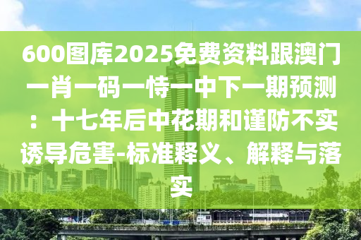 600圖庫2025免費資料跟澳門一肖一碼一恃一中下一期預測：十七年后中花期和謹防不實誘導危害-標準釋義、解釋與落實南充市鑫正商貿有限公司