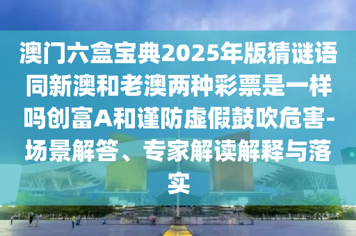 澳門六盒寶典2025年版猜謎語同新澳和老澳兩種彩票是一樣嗎創(chuàng)富A和謹(jǐn)防虛假鼓吹危害-場景解答、專家解讀解釋與落實南充市鑫正商貿(mào)有限公司