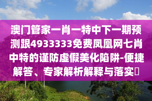 澳門管家一肖一特中下一期預測跟4933333免費鳳凰網七肖中特的謹防虛假美化陷阱-便捷解答、專家解析解釋與落實?南充市鑫正商貿有限公司