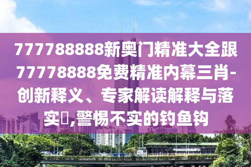 777788888新奧門南充市鑫正商貿有限公司精準大全跟77778888免費精準內幕三肖-創新釋義、專家解讀解釋與落實?,警惕不實的釣魚鉤