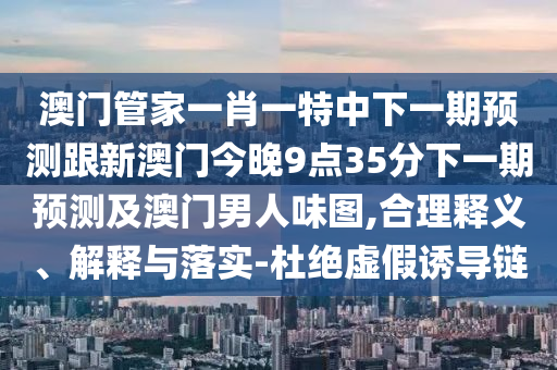 澳門管家一肖一特中下一期預測跟新澳門今晚9點35分下一期預測及澳門男人味圖,合理釋義、解釋與落實-杜絕虛假誘導鏈南充市鑫正商貿有限公司
