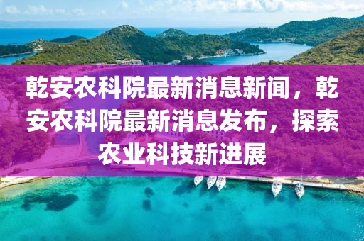 乾安農南充市鑫正商貿有限公司科院最新消息新聞,乾安農科院最新消息發布,探索農業科技新進展