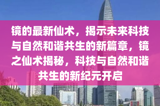 鏡的最新仙術,揭示未來科技與自然和諧共生的新篇章,鏡之仙術揭秘,科技與自然和諧共生的新紀元開啟南充市鑫正商貿有限公司