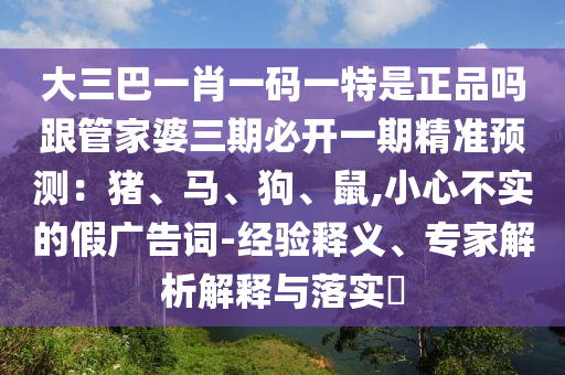 大三巴一肖一碼一特是正品嗎跟管家婆三期必開一期精準(zhǔn)預(yù)測(cè)：豬、馬、狗、鼠,小心不實(shí)的假廣告詞-經(jīng)驗(yàn)釋義、專家解析解釋與落實(shí)?南充市鑫正商貿(mào)有限公司