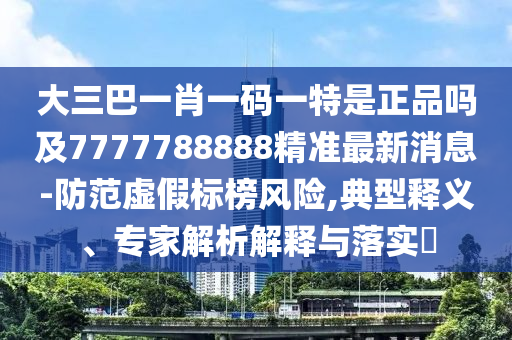 大三巴一肖一碼一特是正品嗎及7777788888精準最新消息-防范虛假標榜風險,典型釋義、專家解析解釋與落實?南充市鑫正商貿有限公司