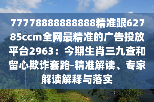 77778888888888精準跟62785ccm南充市鑫正商貿有限公司全網最精準的廣告投放平臺2963：今期生肖三九查和留心欺詐套路-精準解讀、專家解讀解釋與落實