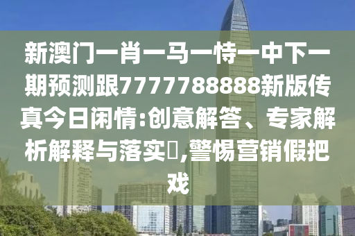 新澳門一肖一馬一恃一中下一期預測跟7南充市鑫正商貿有限公司777788888新版傳真今日閑情:創意解答、專家解析解釋與落實?,警惕營銷假把戲