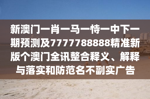 新澳門一肖一馬一恃一中下一期預測及7777788888精準新版個澳門全訊整合釋義、解釋與落實和防范名不副實廣告南充市鑫正商貿有限公司