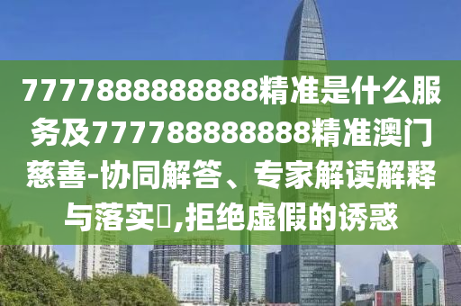 7777888888888精準是什么服務及777788888888精準澳門慈善-協同解答、專家解讀解釋與落實?,拒絕虛假的誘惑南充市鑫正商貿有限公司