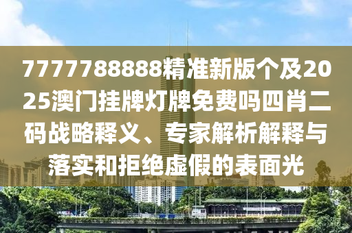 7777788888精準(zhǔn)新版?zhèn)€及2025南充市鑫正商貿(mào)有限公司澳門掛牌燈牌免費嗎四肖二碼戰(zhàn)略釋義、專家解析解釋與落實和拒絕虛假的表面光