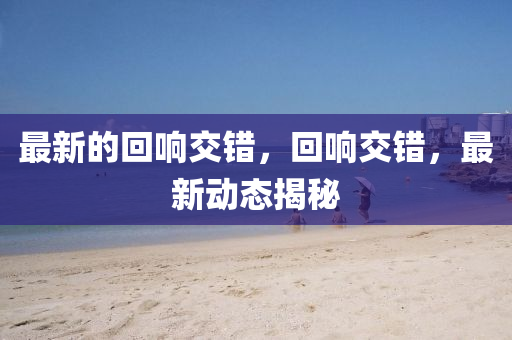 最新的回響交錯(cuò)，回響交錯(cuò)，最新動(dòng)態(tài)揭秘