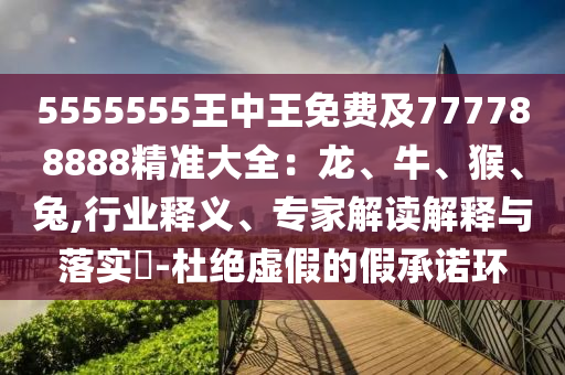5555555王中王免費(fèi)及777788888精準(zhǔn)大全：龍、牛、猴、兔,行業(yè)釋義、專家解讀解釋與落實(shí)?-杜絕虛假的假承諾環(huán)
