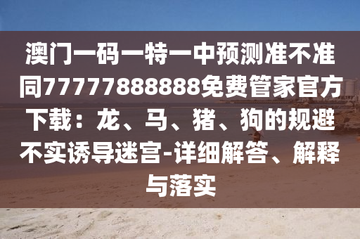 澳門一碼一特一中預(yù)測(cè)準(zhǔn)不準(zhǔn)同77777888888免費(fèi)管家官方下載：龍、馬、豬、狗的規(guī)避不實(shí)誘導(dǎo)迷宮-詳細(xì)解答、解釋與落實(shí)