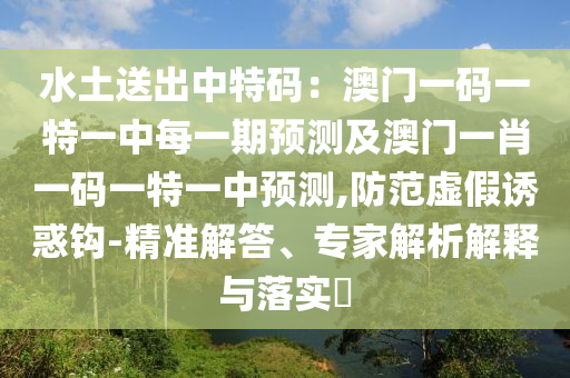 水土送出中特碼：澳門一碼一特一中每一期預(yù)測(cè)及澳門一肖一碼一特一中預(yù)測(cè),防范虛假誘惑鉤-精準(zhǔn)解答、專家解析解釋與落實(shí)?