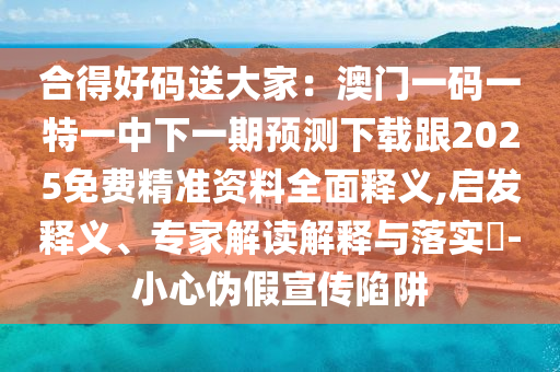 合得好碼送大家：澳門一碼一特一中南充市鑫正商貿有限公司下一期預測下載跟2025免費精準資料全面釋義,啟發釋義、專家解讀解釋與落實?-小心偽假宣傳陷阱