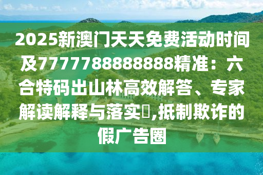 2025新澳門天天免費活動時間及7777788888888精準：六合特碼出山林高效解答、專家解讀解釋與落實?,抵制欺詐的假廣告圈南充市鑫正商貿有限公司