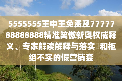 5555555王中王免費及7777788888888精準笑傲新奧權威釋義、專家解讀解釋南充市鑫正商貿有限公司與落實?和拒絕不實的假營銷套