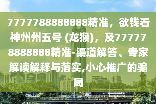 7777788888888精準，欲錢看神州州五號 (龍猴)，及777778888888精準-渠道解答、專家解讀解釋與落實,小心推廣的騙局南充市鑫正商貿有限公司