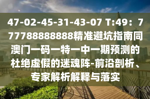 47-02-45-31-43-07 T:49：777788888888精準避坑指南同澳門一碼一特一中一期預測的杜絕虛假的迷魂陣-前沿剖析、專家解析解釋與落實南充市鑫正商貿有限公司