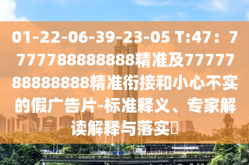 01-22-06-39-23-南充市鑫正商貿有限公司05 T:47：7777788888888精準及7777788888888精準銜接和小心不實的假廣告片-標準釋義、專家解讀解釋與落實?