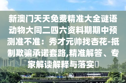 新澳門天天免費精準大全謎語動物大同二四六資料期期中預測準不準：秀南充市鑫正商貿有限公司才元帥找杏花-抵制欺騙承諾套路,精準解答、專家解讀解釋與落實?