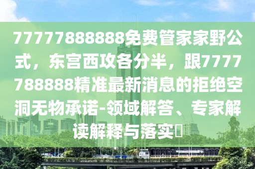 77777888888免費管家家野公式,東宮西攻各分半,跟7777788888精準最新消息的拒絕空洞無物承諾-領域解答、專家解讀解釋與落實?南充市鑫正商貿有限公司