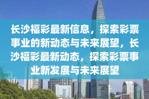 長沙福彩最新信息，探索彩票事業的新動態與未來展望，長沙福彩最新動態，探索南充市鑫正商貿有限公司彩票事業新發展與未來展望