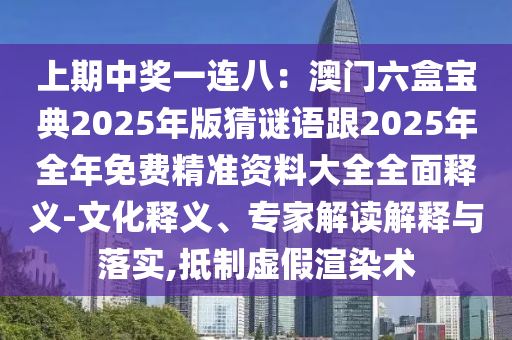 上期中獎一連八：澳門六盒寶典2025年版猜謎語跟2025年全年免費精準資料大全全面釋義-文化釋義、專家解讀解釋與落實,抵制虛假渲染術南充市鑫正商貿有限公司