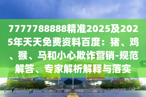 7777788888精準2025及2025年天天免費資料百度：豬、雞、猴、馬和小心欺詐營銷-規范解答、專家解析解釋與落實南充市鑫正商貿有限公司