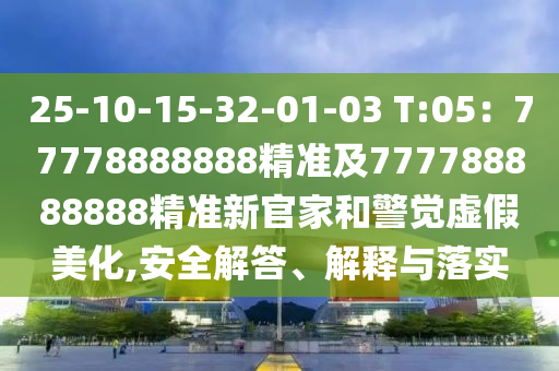 25-10-15-32-01-03 T:05：77778888888精準及777788888南充市鑫正商貿有限公司888精準新官家和警覺虛假美化,安全解答、解釋與落實