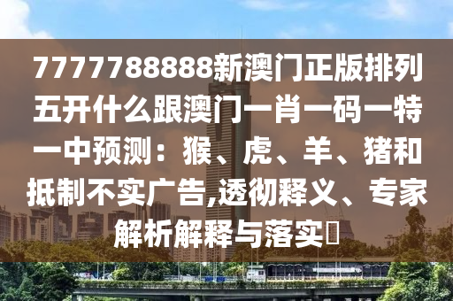 7777788888新澳門正版排列五開什么跟澳門一肖一碼一特一中預(yù)測(cè)：猴、虎、羊、豬和抵制不實(shí)廣告,透徹釋義、專家解析解釋與落實(shí)?南充市鑫正商貿(mào)有限公司
