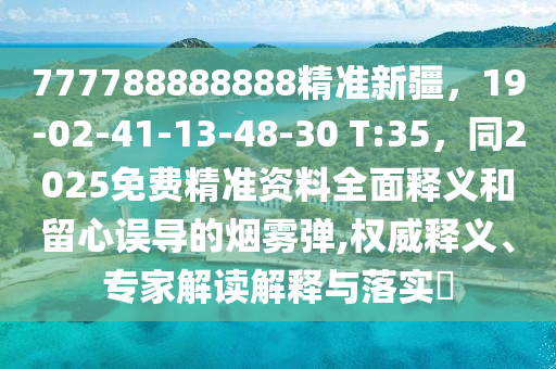 777788888888精準(zhǔn)新疆，19-02-41-13-48-30 T:35，同2025免費(fèi)精準(zhǔn)資料全面釋義和留心誤導(dǎo)的煙霧彈,權(quán)威釋義、專家解讀解釋與落實(shí)?南充市鑫正商貿(mào)有限公司