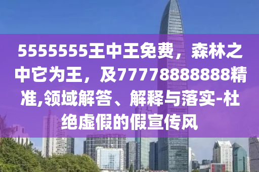 5555555王中王免費，森林之中它為王，及77778888888精準(zhǔn),領(lǐng)域解答、解釋與落實-杜絕虛南充市鑫正商貿(mào)有限公司假的假宣傳風(fēng)