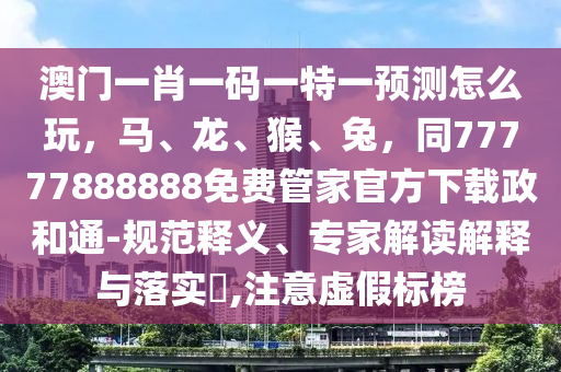 澳門一肖一碼一特一預(yù)測怎么玩，馬、龍、猴、兔，同77777888888免費管家官方下載政和通-規(guī)范釋義、專家解讀解釋與落實?,注意虛假標(biāo)榜南充市鑫正商貿(mào)有限公司