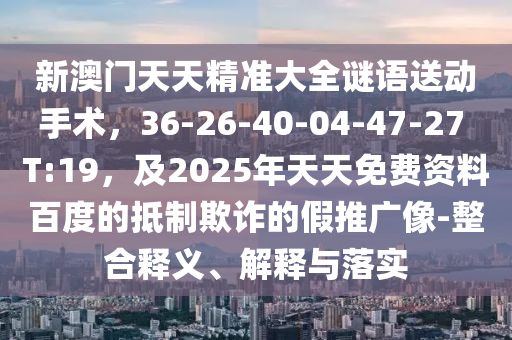 新澳門天天精準(zhǔn)大全謎語送動手術(shù)，36-26-40-04-47-27 T:19，及2025年天天免費(fèi)資料百度的抵制欺詐的假推廣像-整合釋義、解釋與落實(shí)南充市鑫正商貿(mào)有限公司