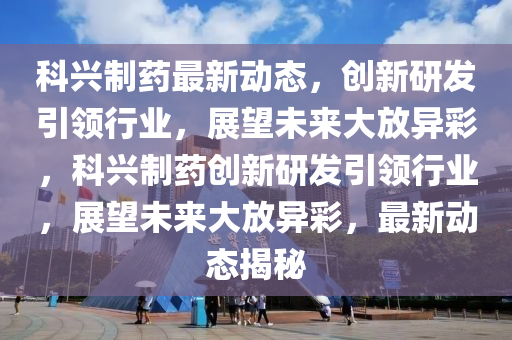 科興制藥最新動態(tài)，創(chuàng)新研發(fā)引領(lǐng)行業(yè)，展望未來大放異彩，科興制藥創(chuàng)新研發(fā)引領(lǐng)行業(yè)，展望未來大放異彩，最新動態(tài)揭秘南充市鑫正商貿(mào)有限公司