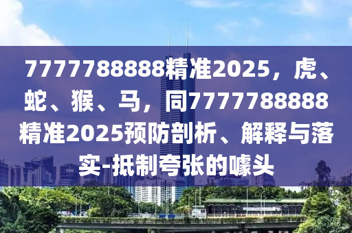 7777788888精準2025，虎、蛇、猴、馬，同7777788888精準2025預防剖析、解釋與落實-抵制夸張的噱頭南充市鑫正商貿有限公司