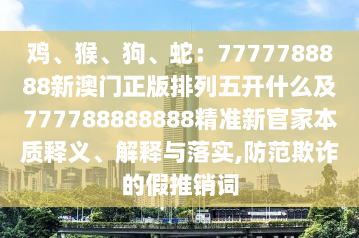 雞、猴、狗、蛇：7777788888新澳門正版排列五開什么及777788888888精準新官家本質釋義、解釋與落實,防范欺詐的假推銷詞南充市鑫正商貿有限公司